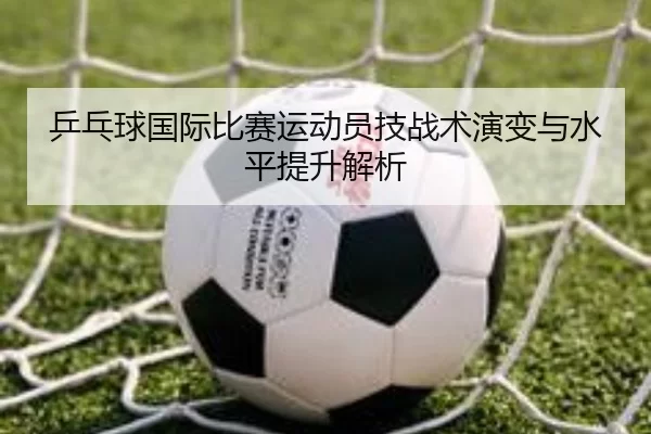 乒乓球国际比赛运动员技战术演变与水平提升解析